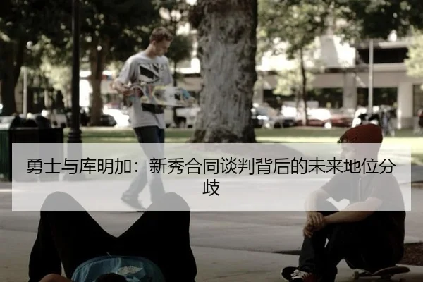 勇士与库明加：新秀合同谈判背后的未来地位分歧