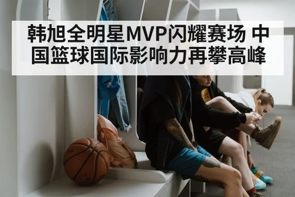 韩旭全明星MVP闪耀赛场 中国篮球国际影响力再攀高峰