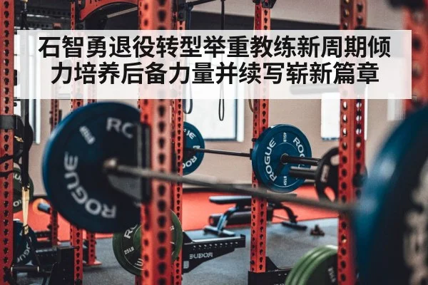 石智勇退役转型举重教练新周期倾力培养后备力量并续写崭新篇章